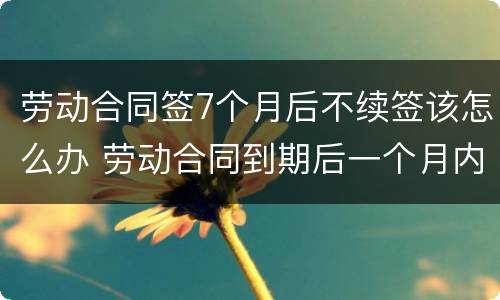 劳动合同签7个月后不续签该怎么办 劳动合同到期后一个月内不续签