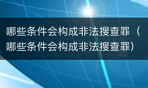 哪些条件会构成非法搜查罪（哪些条件会构成非法搜查罪）