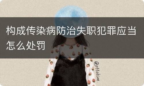 构成传染病防治失职犯罪应当怎么处罚
