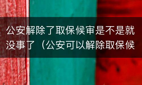 公安解除了取保候审是不是就没事了（公安可以解除取保候审吗）