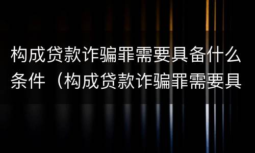 构成贷款诈骗罪需要具备什么条件（构成贷款诈骗罪需要具备什么条件才能立案）
