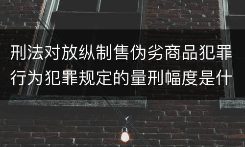 刑法对放纵制售伪劣商品犯罪行为犯罪规定的量刑幅度是什么样的