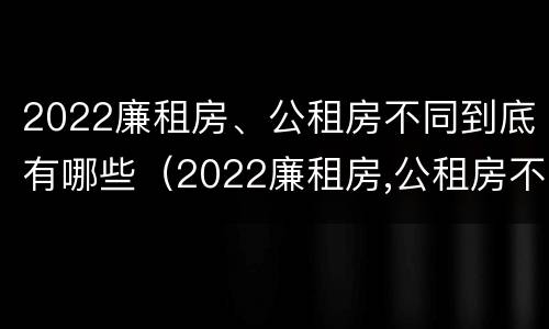 2022廉租房、公租房不同到底有哪些（2022廉租房,公租房不同到底有哪些区别）
