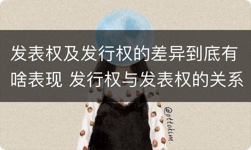发表权及发行权的差异到底有啥表现 发行权与发表权的关系