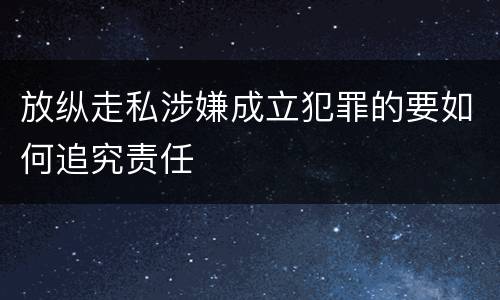 放纵走私涉嫌成立犯罪的要如何追究责任