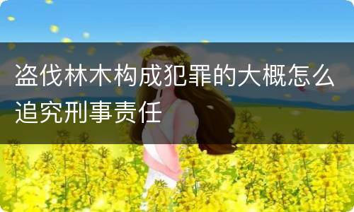 盗伐林木构成犯罪的大概怎么追究刑事责任