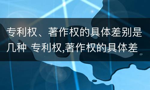 专利权、著作权的具体差别是几种 专利权,著作权的具体差别是几种形式