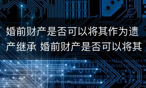 婚前财产是否可以将其作为遗产继承 婚前财产是否可以将其作为遗产继承人