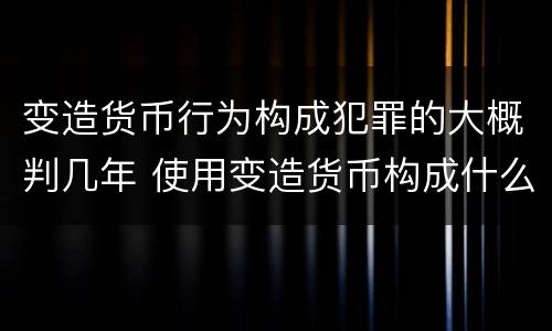 变造货币行为构成犯罪的大概判几年 使用变造货币构成什么罪