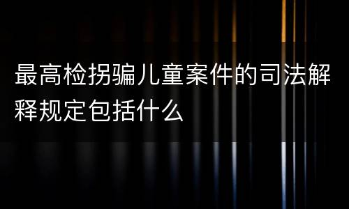 最高检拐骗儿童案件的司法解释规定包括什么