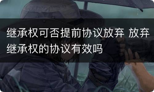 继承权可否提前协议放弃 放弃继承权的协议有效吗