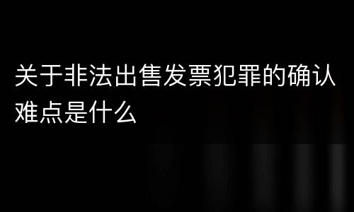 关于非法出售发票犯罪的确认难点是什么