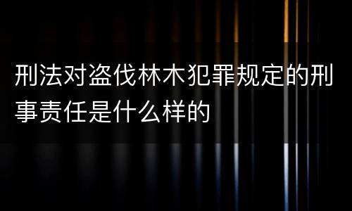 刑法对盗伐林木犯罪规定的刑事责任是什么样的
