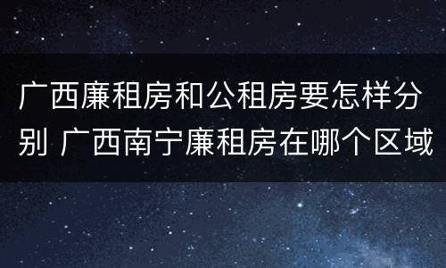 广西廉租房和公租房要怎样分别 广西南宁廉租房在哪个区域
