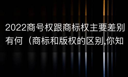2022商号权跟商标权主要差别有何（商标和版权的区别,你知道多少?）