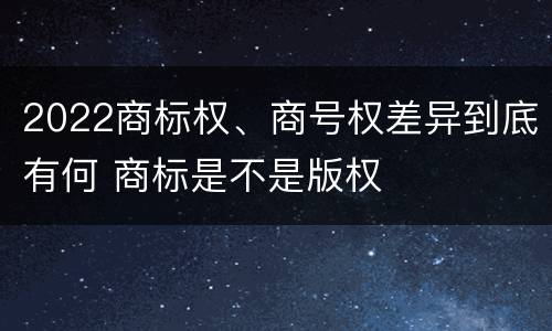 2022商标权、商号权差异到底有何 商标是不是版权