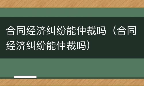 合同经济纠纷能仲裁吗（合同经济纠纷能仲裁吗）