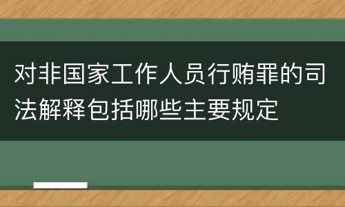 对非国家工作人员行贿罪的司法解释包括哪些主要规定