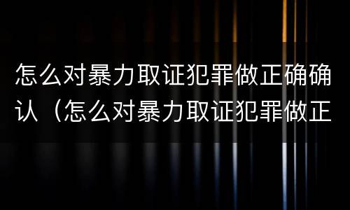 怎么对暴力取证犯罪做正确确认（怎么对暴力取证犯罪做正确确认的事情）