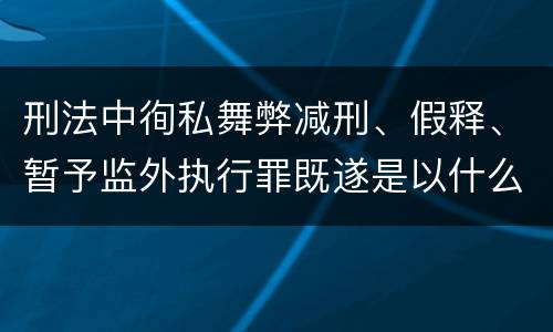刑法中徇私舞弊减刑、假释、暂予监外执行罪既遂是以什么标准量刑的