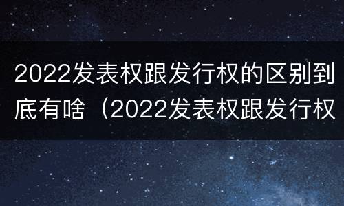 2022发表权跟发行权的区别到底有啥（2022发表权跟发行权的区别到底有啥不同）