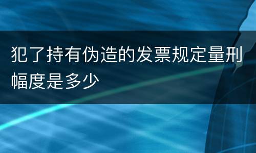 犯了持有伪造的发票规定量刑幅度是多少