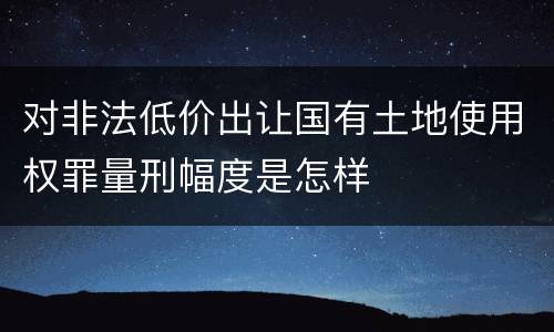 对非法低价出让国有土地使用权罪量刑幅度是怎样