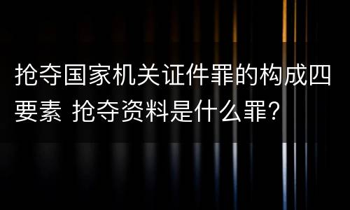 抢夺国家机关证件罪的构成四要素 抢夺资料是什么罪?