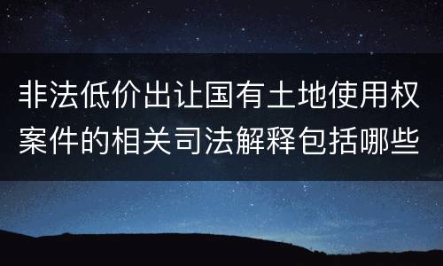 非法低价出让国有土地使用权案件的相关司法解释包括哪些重要规定