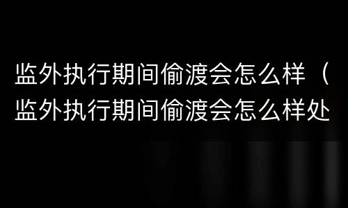 监外执行期间偷渡会怎么样（监外执行期间偷渡会怎么样处理）