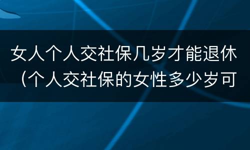 女人个人交社保几岁才能退休（个人交社保的女性多少岁可以退休）