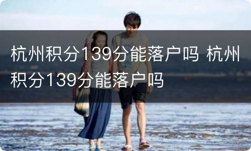 杭州积分139分能落户吗 杭州积分139分能落户吗