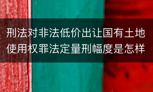刑法对非法低价出让国有土地使用权罪法定量刑幅度是怎样