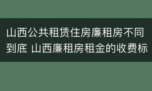 山西公共租赁住房廉租房不同到底 山西廉租房租金的收费标准
