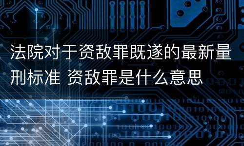 法院对于资敌罪既遂的最新量刑标准 资敌罪是什么意思