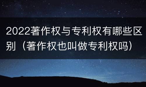 2022著作权与专利权有哪些区别（著作权也叫做专利权吗）