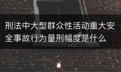 刑法中大型群众性活动重大安全事故行为量刑幅度是什么