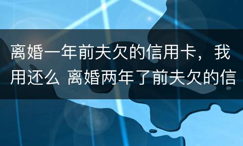离婚一年前夫欠的信用卡，我用还么 离婚两年了前夫欠的信用卡