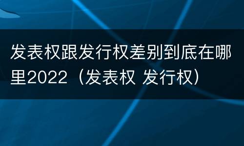 发表权跟发行权差别到底在哪里2022（发表权 发行权）