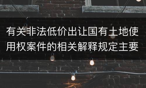 有关非法低价出让国有土地使用权案件的相关解释规定主要内容有哪些