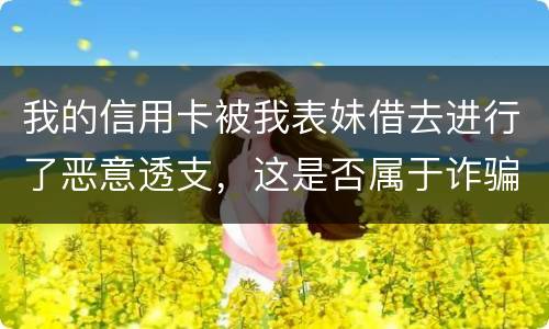 我的信用卡被我表妹借去进行了恶意透支，这是否属于诈骗