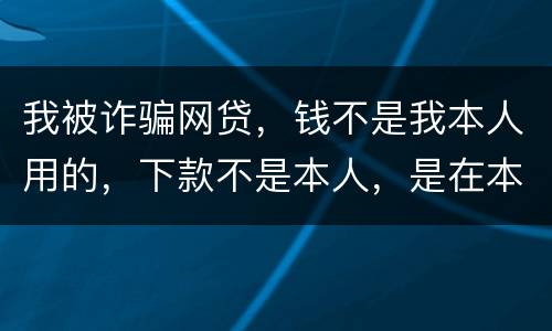 我被诈骗网贷，钱不是我本人用的，下款不是本人，是在本人名下
