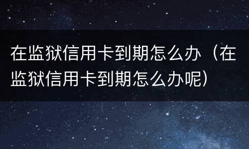 在监狱信用卡到期怎么办（在监狱信用卡到期怎么办呢）