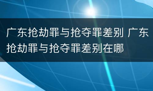 广东抢劫罪与抢夺罪差别 广东抢劫罪与抢夺罪差别在哪