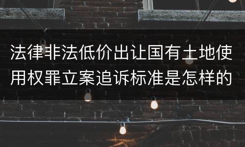 法律非法低价出让国有土地使用权罪立案追诉标准是怎样的