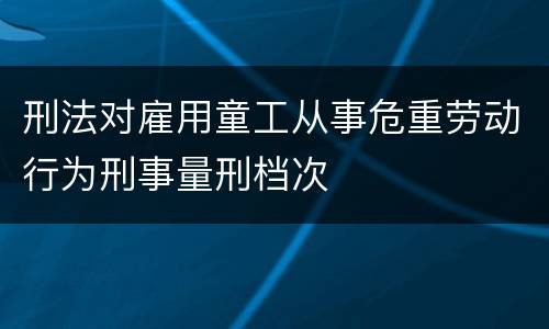 刑法对雇用童工从事危重劳动行为刑事量刑档次