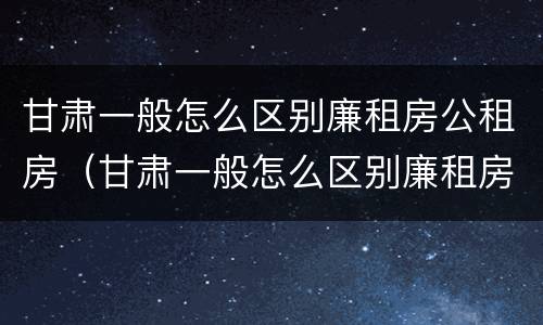 甘肃一般怎么区别廉租房公租房（甘肃一般怎么区别廉租房公租房呢）