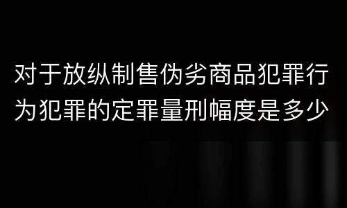 对于放纵制售伪劣商品犯罪行为犯罪的定罪量刑幅度是多少