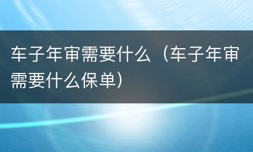 车子年审需要什么（车子年审需要什么保单）