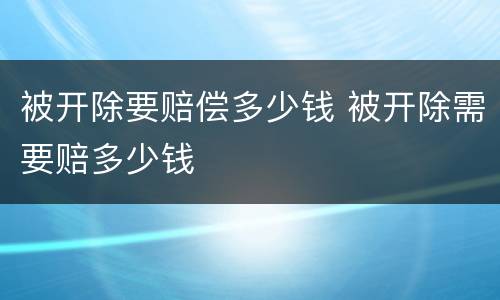 被开除要赔偿多少钱 被开除需要赔多少钱
